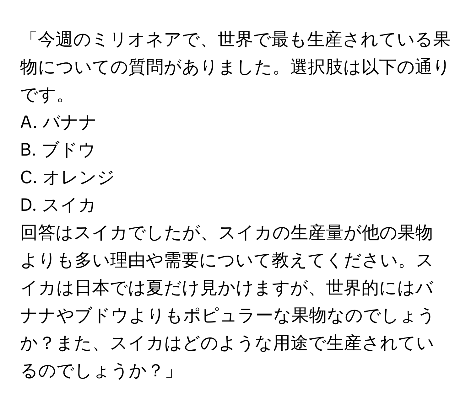 「今週のミリオネアで、世界で最も生産されている果物についての質問がありました。選択肢は以下の通りです。  
A. バナナ  
B. ブドウ  
C. オレンジ  
D. スイカ  
回答はスイカでしたが、スイカの生産量が他の果物よりも多い理由や需要について教えてください。スイカは日本では夏だけ見かけますが、世界的にはバナナやブドウよりもポピュラーな果物なのでしょうか？また、スイカはどのような用途で生産されているのでしょうか？」