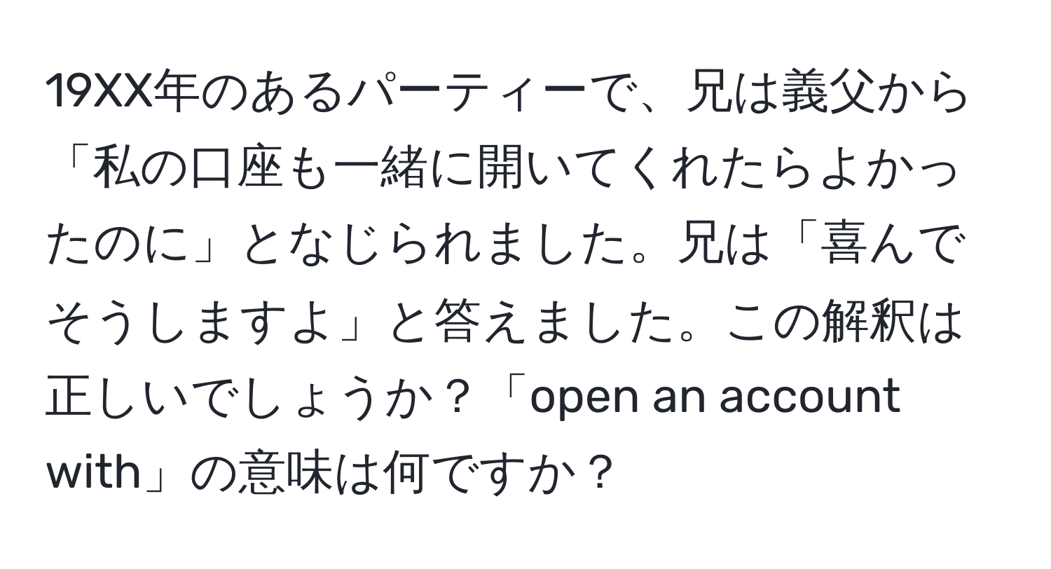 19XX年のあるパーティーで、兄は義父から「私の口座も一緒に開いてくれたらよかったのに」となじられました。兄は「喜んでそうしますよ」と答えました。この解釈は正しいでしょうか？「open an account with」の意味は何ですか？