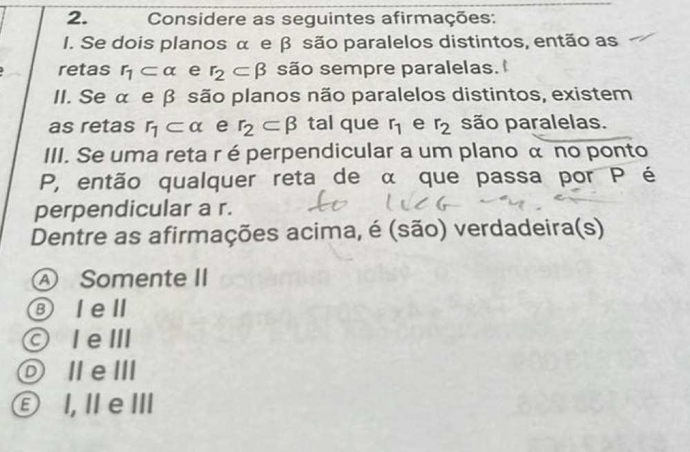 Considere as seguintes afirmações:
I. Se dois planos α e β são paralelos distintos, então as
retas r_1⊂ alpha e r_2⊂ beta são sempre paralelas.
II. Se α e β são planos não paralelos distintos, existem
as retas r_1⊂ alpha e r_2⊂ beta tal que r_1 e r_2 são paralelas.
III. Se uma reta r é perpendicular a um plano α no ponto
P, então qualquer reta de α que passa por P é
perpendicular a r.
Dentre as afirmações acima, é (são) verdadeira(s)
Ⓐ Somente II
⑧ Iell
IeⅢ
ⓞⅡeⅢ
Ⓔ I, Ⅱe Ⅲ