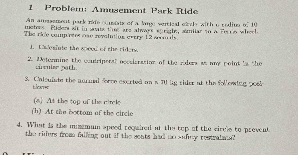 Problem: Amusement Park Ride 
An amusement park ride consists of a large vertical circle with a radius of 10
meters. Riders sit in seats that are always upright, similar to a Ferris wheel. 
The ride completes one revolution every 12 seconds. 
1. Calculate the speed of the riders. 
2. Determine the centripetal acceleration of the riders at any point in the 
circular path. 
3. Calculate the normal force exerted on a 70 kg rider at the following posi- 
tions: 
(a) At the top of the circle 
(b) At the bottom of the circle 
4. What is the minimum speed required at the top of the circle to prevent 
the riders from falling out if the seats had no safety restraints?