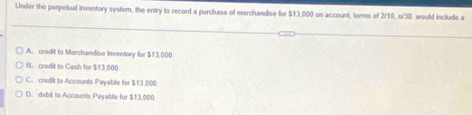 Under the perpetual inventory system, the entry to record a purchase of merchandise for $13,000 on account, terms of 2/10, n/30, would include a
A. credit to Merchandise Inventory for $13,000
B. credit to Cash for $13,000
C. credit to Accounts Payable for $13,000
D. debit to Accounts Payable for $13,000