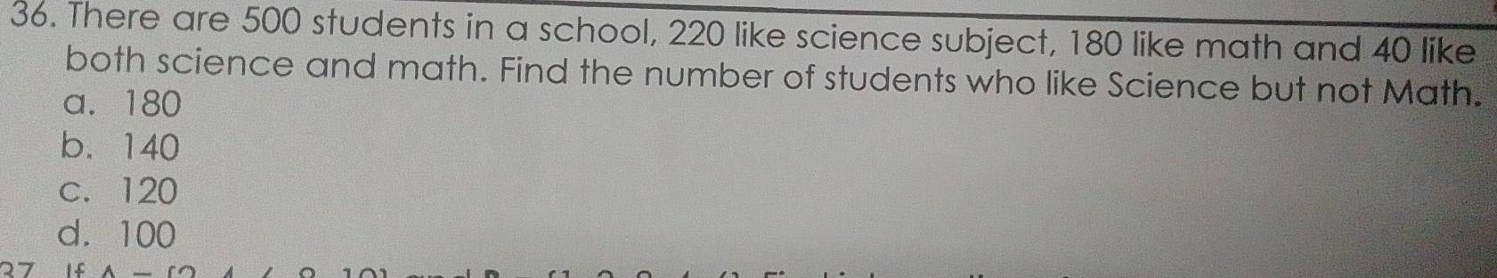 There are 500 students in a school, 220 like science subject, 180 like math and 40 like
both science and math. Find the number of students who like Science but not Math.
a. 180
b. 140
c. 120
d. 100
27 I f A_ CO