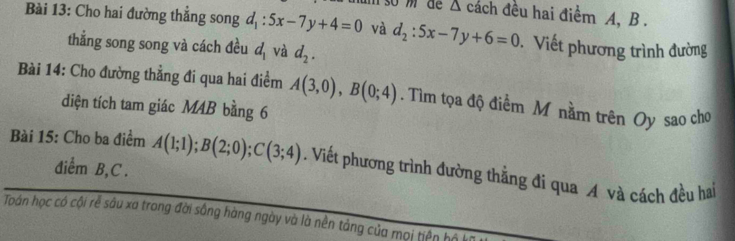 s0 mdể △ cách đều hai điểm A, B. 
Bài 13: Cho hai đường thẳng song d_1:5x-7y+4=0 và d_2:5x-7y+6=0. Viết phương trình đường 
thẳng song song và cách đều d_1 và d_2. 
Bài 14: Cho đường thẳng đi qua hai điểm A(3,0), B(0;4). Tìm tọa độ điểm M nằm trên Oy sao cho 
diện tích tam giác MAB bằng 6 
Bài 15: Cho ba điểm A(1;1); B(2;0); C(3;4). Viết phương trình đường thằng đi qua A và cách đều hai 
điểm B, C. 
Toán học có cội rễ sâu xa trong đời sông hàng ngày và là nền tảng của mọi tiền hộ