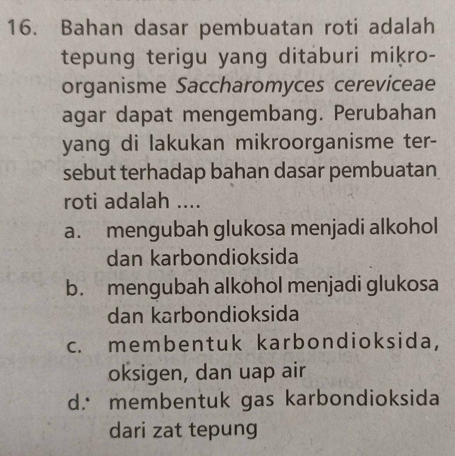 Bahan dasar pembuatan roti adalah
tepung terigu yang ditaburi miķro-
organisme Saccharomyces cereviceae
agar dapat mengembang. Perubahan
yang di lakukan mikroorganisme ter-
sebut terhadap bahan dasar pembuatan
roti adalah ....
a. mengubah glukosa menjadi alkohol
dan karbondioksida
b. mengubah alkohol menjadi glukosa
dan karbondioksida
c. membentuk karbondioksida,
oksigen, dan uap air
d. membentuk gas karbondioksida
dari zat tepung