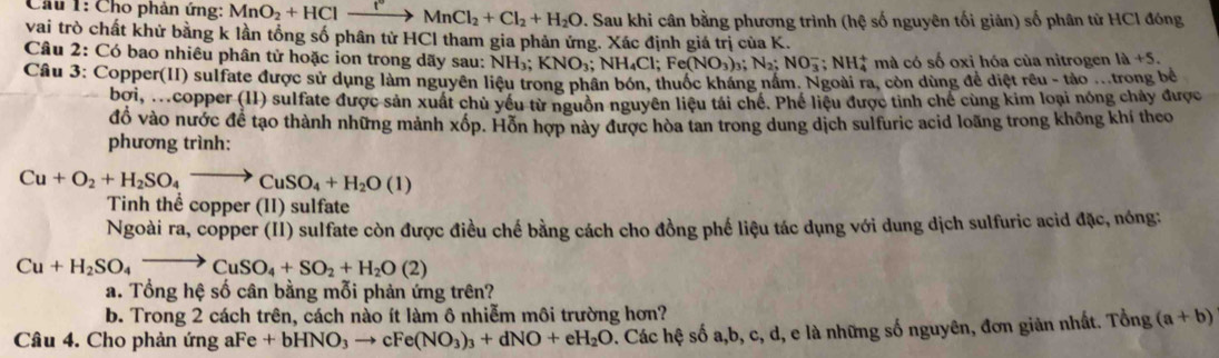 Cho phản ứng: MnO_2+HClto MnCl_2+Cl_2+H_2O 7. Sau khi cân bằng phương trình (hệ số nguyên tối giản) số phân từ HCl đóng
vai trò chất khử bằng k lần tổng số phân tử HCl tham gia phản ứng. Xác định giá trị của K.
Câu 2: Có bao nhiêu phân tử hoặc ion trong dãy sau: NH_3;KNO_3;NH_4Cl;Fe(NO_3)_3;N_2;NO_3^(- ` NH_4^+ * mà có số oxi hóa của nitrogen 1a+5.
Câu 3: Copper(II) sulfate được sử dụng làm nguyên liệu trong phân bón, thuộc kháng nằm. Ngoài ra, còn dùng để diệt rêu - tảo .trong bê
bởi, M.copper (II) sulfate được sản xuất chủ yếu từ nguồn nguyên liệu tái chế. Phế liệu được tinh chế cùng kim loại nóng chảy được
đồ vào nước để tạo thành những mảnh xốp. Hồn hợp này được hòa tan trong dung dịch sulfuric acid loãng trong không khí theo
phương trình:
Cu+O_2)+H_2SO_4to CuSO_4+H_2O(1)
Tinh thể copper (II) sulfate
Ngoài ra, copper (II) sulfate còn được điều chế bằng cách cho đồng phế liệu tác dụng với dung dịch sulfuric acid đặc, nóng:
Cu+H_2SO_4to CuSO_4+SO_2+H_2O(2)
a. Tổng hệ số cân bằng mỗi phản ứng trên?
b. Trong 2 cách trên, cách nào ít làm ô nhiễm môi trường hơn?
Câu 4. Cho phản ứng aFe+bHNO_3to cFe(NO_3)_3+dNO+eH_2O v. Các hệ số a,b, c, d, e là những số nguyên, đơn giản nhất. Tổng (a+b)