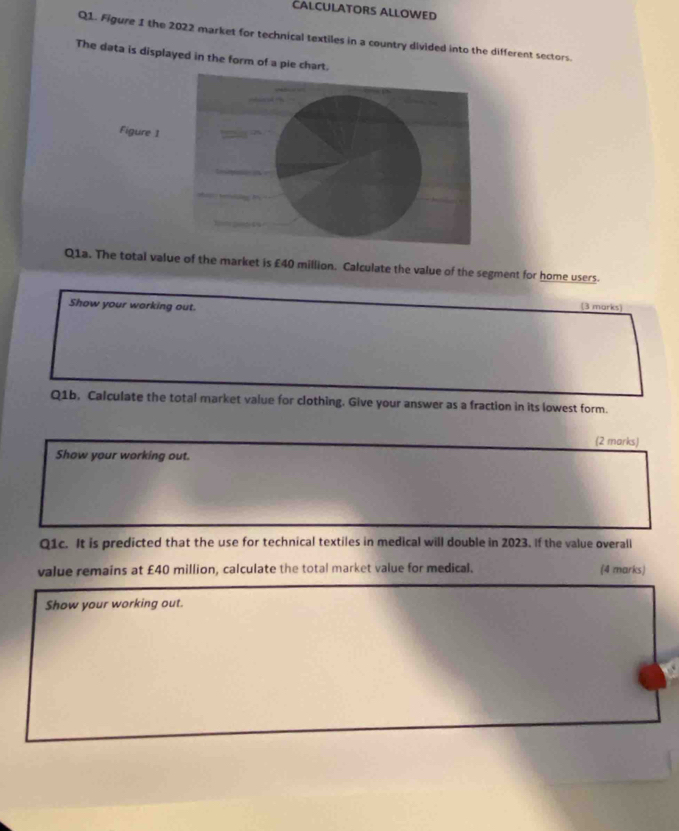 CALCULATORS ALLOWED 
Q1. Figure 1 the 2022 market for technical textiles in a country divided into the different sectors. 
The data is displayed in the form of a pie chart. 
“ 
Figure 1 
Q1a. The total value of the market is £40 million. Calculate the value of the segment for home users. 
Show your working out. 
(3 marks) 
Q1b, Calculate the total market value for clothing. Give your answer as a fraction in its lowest form. 
(2 marks) 
Show your working out. 
Q1c. It is predicted that the use for technical textiles in medical will double in 2023. If the value overall 
value remains at £40 million, calculate the total market value for medical. (4 marks) 
Show your working out.