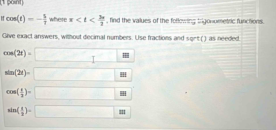 If cos (t)=- 5/7  where π , find the values of the following trigonometric functions. 
Give exact answers, without decimal numbers. Use fractions and sqrt() as needed.
cos (2t)=□
sin (2t)=□^
cos ( t/2 )=□
sin ( t/2 )=□ 2 I