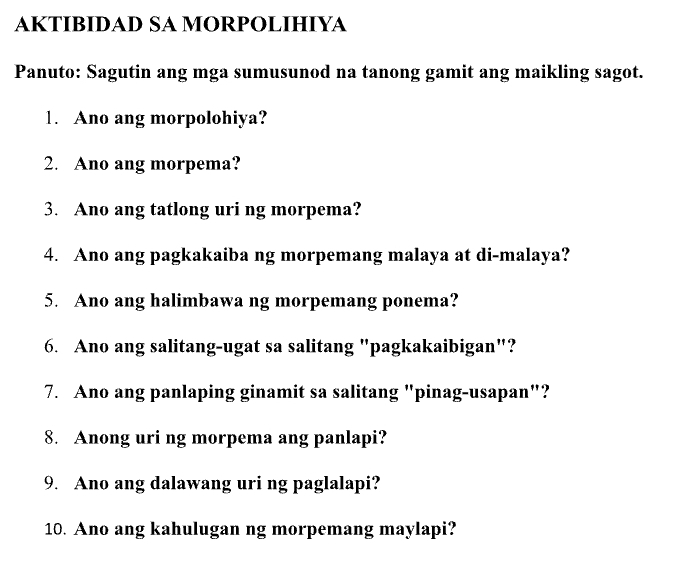 AKTIBIDAD SA MORPOLIHIYA 
Panuto: Sagutin ang mga sumusunod na tanong gamit ang maikling sagot. 
1. Ano ang morpolohiya? 
2. Ano ang morpema? 
3. Ano ang tatlong uri ng morpema? 
4. Ano ang pagkakaiba ng morpemang malaya at di-malaya? 
5. Ano ang halimbawa ng morpemang ponema? 
6. Ano ang salitang-ugat sa salitang "pagkakaibigan"? 
7. Ano ang panlaping ginamit sa salitang "pinag-usapan"? 
8. Anong uri ng morpema ang panlapi? 
9. Ano ang dalawang uri ng paglalapi? 
10. Ano ang kahulugan ng morpemang maylapi?