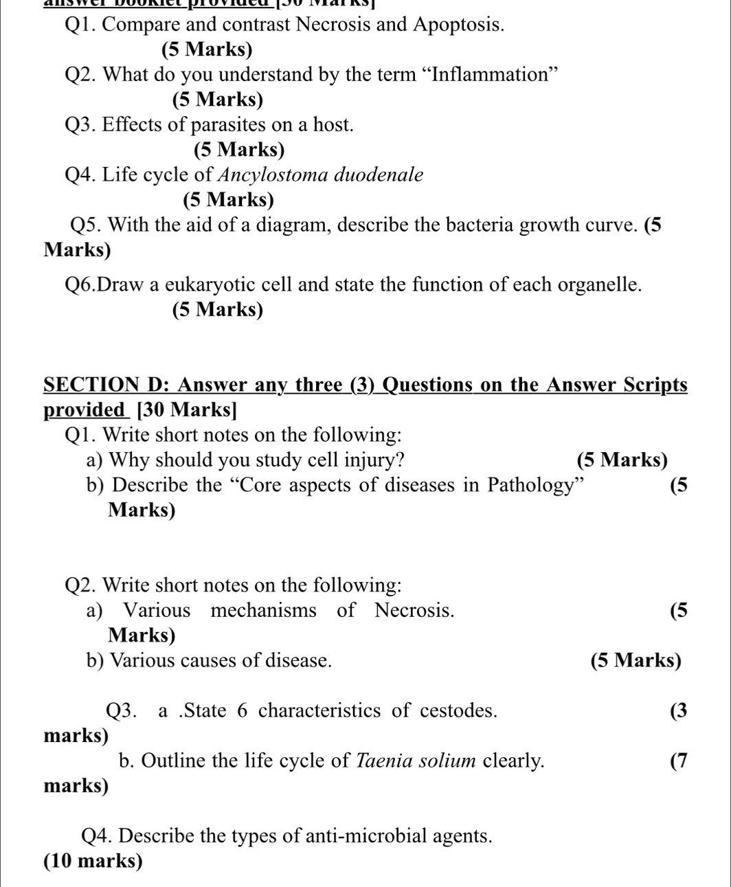 answer bookiet provided (30 Marks) 
Q1. Compare and contrast Necrosis and Apoptosis. 
(5 Marks) 
Q2. What do you understand by the term “Inflammation” 
(5 Marks) 
Q3. Effects of parasites on a host. 
(5 Marks) 
Q4. Life cycle of Ancylostoma duodenale 
(5 Marks) 
Q5. With the aid of a diagram, describe the bacteria growth curve. (5 
Marks) 
Q6.Draw a eukaryotic cell and state the function of each organelle. 
(5 Marks) 
SECTION D: Answer any three (3) Questions on the Answer Scripts 
provided [30 Marks] 
Q1. Write short notes on the following: 
a) Why should you study cell injury? (5 Marks) 
b) Describe the “Core aspects of diseases in Pathology” (5 
Marks) 
Q2. Write short notes on the following: 
a) Various mechanisms of Necrosis. (5 
Marks) 
b) Various causes of disease. (5 Marks) 
Q3. a .State 6 characteristics of cestodes. 
(3 
marks) 
b. Outline the life cycle of Taenia solium clearly. 
(7 
marks) 
Q4. Describe the types of anti-microbial agents. 
(10 marks)