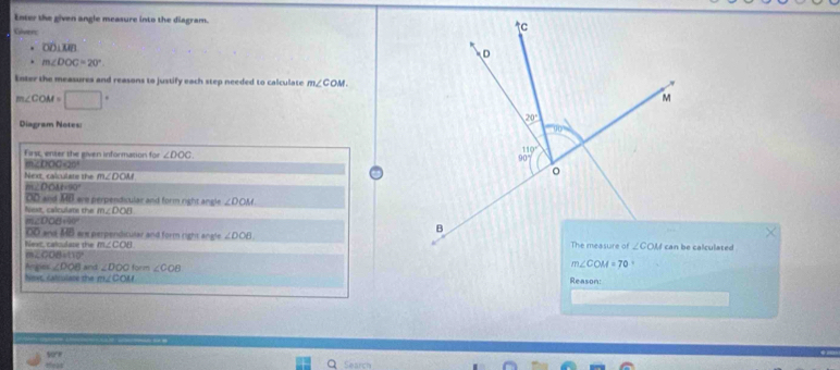 Eoter the given angle measure into the diagram. 
Kover
OD⊥MB
m∠ DOC=20°.
Enter the measures and reasons to justify each step needed to calculate m∠ COM
m∠ COM=□°
Diagram Notes:
First, enter the given information for ∠ DOC
Next calulare the m∠ DOM
m2DO 180°
OD and L4i ere perpendisular and form right angle ∠ DOM
m∠DOB+90 Next, calculate the m∠ DOB
DD and overline HB ere perpendicular and form right angle ∠ DOB
Next, catculate the m∠ COB can be calculated
m∠ OOB=110°
Angies∠ DOB and ∠ DOO
Next. satcolace the m∠ COM form ∠ COB
Reason:
Helt vore
Search