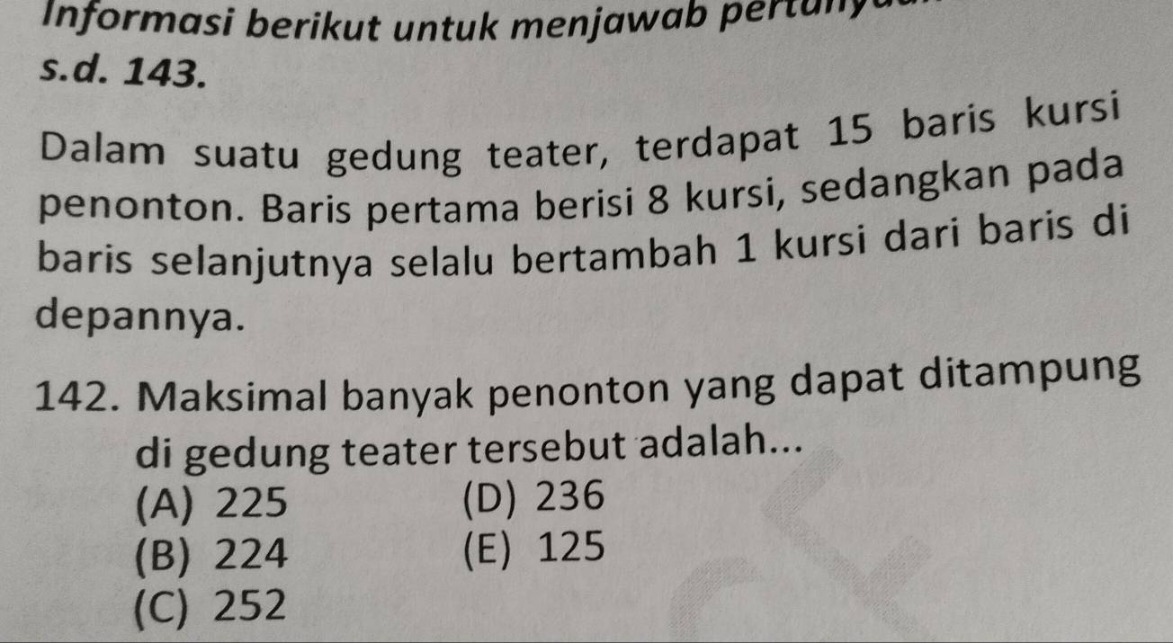 Informasi berikut untuk menjawab pertany
s.d. 143.
Dalam suatu gedung teater, terdapat 15 baris kursi
penonton. Baris pertama berisi 8 kursi, sedangkan pada
baris selanjutnya selalu bertambah 1 kursi dari baris di
depannya.
142. Maksimal banyak penonton yang dapat ditampung
di gedung teater tersebut adalah...
(A) 225 (D) 236
(B) 224 (E) 125
(C) 252