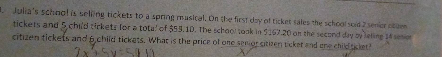 Julia's school is selling tickets to a spring musical. On the first day of ticket sales the school sold 2 senior citzen 
tickets and 5 child tickets for a total of $59.10. The school took in $167.20 on the second day by selling 14 senior 
citizen tickets and 6 child tickets. What is the price of one senior citizen ticket and one child ticket?