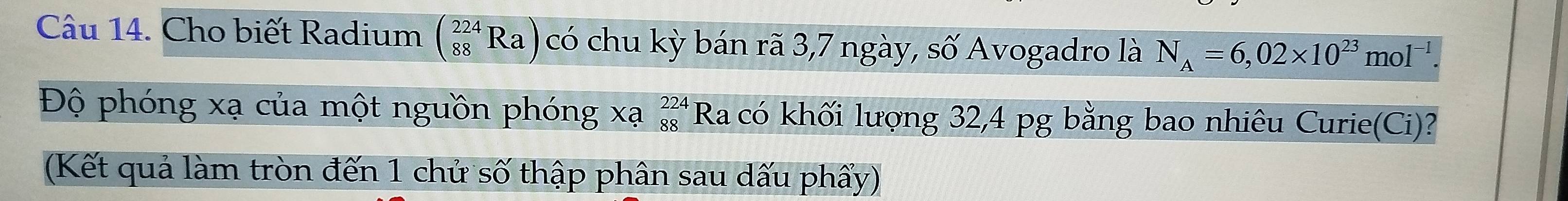 Cho biết Radium (_(88)^(224)Ra) có chu kỳ bán rã 3,7 ngày, số Avogadro là N_A=6,02* 10^(23)mol^(-1)
Độ phóng xạ của một nguồn phóng xạ beginarrayr 224 88endarray Ra có khối lượng 32, 4 pg bằng bao nhiêu Curie(Ci)? 
(Kết quả làm tròn đến 1 chử số thập phân sau dấu phẩy)