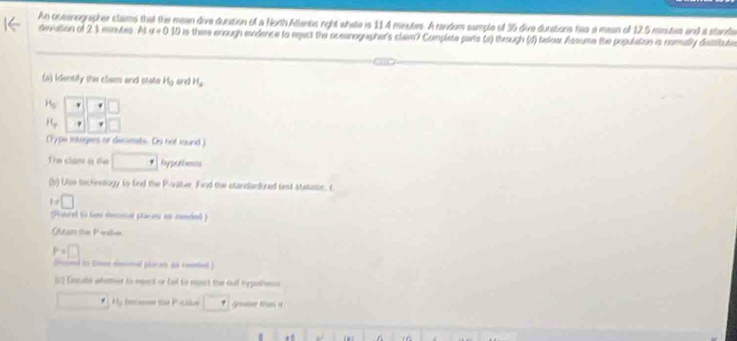 An ostenographer slaims that the mean dive duration of a North Atlenss rght whate is 11.4 minutes. A random sample of 35 dive durations has a mean of 12.5 msutes and a stande 
devation of 21 minutes. At a=0.10 there enough evidence to eeact the ocesnographer's claim? Complate parts (s) through (d) below Assume the population is nommally detstute 
(4) Identify the claen and state H_2 are] H_a
H_5 □
H_y
(Typs iotagers or deceals. Du not tound) 
The clan is te _ ^^·  Paypothmouns 
(b) Use tochnstogy to find the Pivallve. Find the standardized test stetatic, t
t!= □
(Hinrel 6 faei desnisr ptacau as condnel ) 
Qutam ítue Prslin
P=□
to o on her an ao rel 
( Encade whather to eepect or tal to regest the fell hppathens 
H he ca P cile * Goater than y