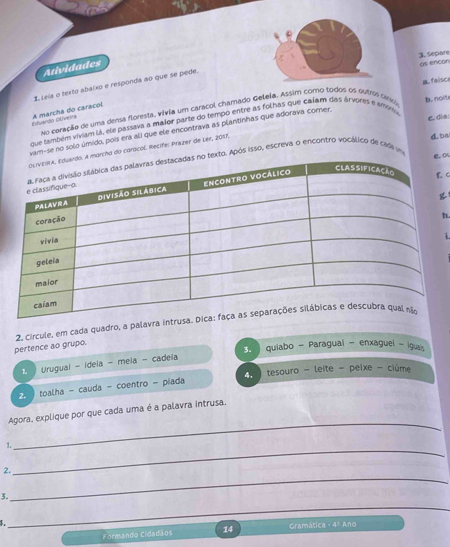 Separe
Atividades
os encon
a. faisc
1 Leia o texto abalxo e responda ao que se pede.
no coração de uma densa floresta, vivia um caracol chamado Geleia. Assim corno todos os outros cardo
b. noit
Eduardo Olveira A marcha do caracol
c. dia:
que também viviam lá, ele passava a maior parte do tempo entre as folhas que caíam das árvores e amóno
am-se no solo úmido, pois era ali que ele encontrava as plantinhas que adorava comer.
a do caracol. Recife: Prazer de Ler, 2017.
d. ba
. Após isso, escreva o encontro vocálico de cada um
ol
. C
h.
i.
pertence ao grupo. 2. Circule, em cada quadro, a palavra intru
3. quiabo - Paraguai - enxaguei - Igual
1. Uruguai - ideia - meia - cadeia
2. toalha - cauda - coentro - piada 4 tesouro - leite - peixe - ciúme
_
Agora, explique por que cada uma é a palavra intrusa.
1.
_
2.
_
3.
_
_
4. Ano
Formando Cidadãos 14 Gramática · 4°