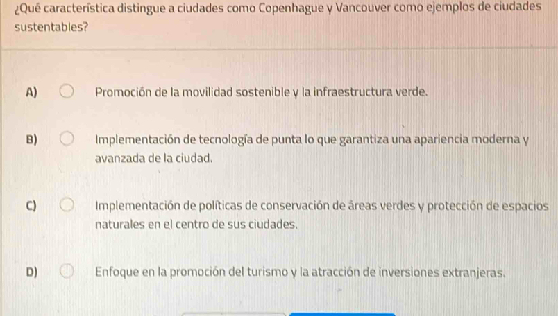 ¿Qué característica distingue a ciudades como Copenhague y Vancouver como ejemplos de ciudades
sustentables?
A) Promoción de la movilidad sostenible y la infraestructura verde.
B) Implementación de tecnología de punta lo que garantiza una apariencia moderna y
avanzada de la ciudad.
C) Implementación de políticas de conservación de áreas verdes y protección de espacios
naturales en el centro de sus ciudades.
D) Enfoque en la promoción del turismo y la atracción de inversiones extranjeras.