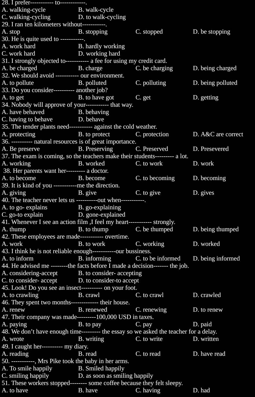 prefer--- to
A. walking-cycle B. walk-cycle
C. walking-cycling D. to walk-cycling
29. I ran ten kilometers without-_
A. stop B. stopping C. stopped D. be stopping
30. He is quite used to_
A. work hard B. hardly working
C. work hard D. working hard
31. I strongly objected to-_ a fee for using my credit card.
A. be charged B. charge C. be charging D. being charged
32. We should avoid _our environment.
A. to pollute B. polluted C. polluting D. being polluted
33. Do you consider_ another job?
A. to get B. to have got C. get D. getting
34. Nobody will approve of your_ that way.
A. have behaved B. behaving
C. having to behave D. behave
35. The tender plants need------ against the cold weather.
A. protecting B. to protect C. protection D. A&C are correct
36.-_ natural resources is of great importance.
A. Be preserve B. Preserving C. Preserved D. Presevered
37. The exam is coming, so the teachers make their students--------- a lot.
A. working B. worked C. to work D. work
38. Her parents want her---- a doctor.
A. to become B. become C. to becoming D. becoming
39. It is kind of you_ -me the direction.
A. giving B. give C. to give D. gives
40. The teacher never lets us -- ---out when-_
A. to go- explains B. go-explaining
C. go-to explain D. gone-explained
41. Whenever I see an action film ,I feel my heart_ strongly.
A. thump B. to thump C. be thumped D. being thumped
42. These employees are made-_ overtime.
A. work B. to work C. working D. worked
43. I think he is not reliable enough---- our bussiness.
A. to inform B. informing C. to be informed D. being informed
44. He advised me_ -------- the facts before I made a decision-- the job.
A. considering-accept B. to consider- accepting
C. to consider- accept D. to consider-to accept
45. Look! Do you see an insect-_ on your foot.
A. to crawling B. crawl C. to crawl D. crawled
46. They spent two months--- their house.
A. renew B. renewed C. renewing D. to renew
47. Their company was made--------- -100,000 USD in taxes.
A. paying B. to pay C. pay D. paid
48. We don’t have enough time_ the essay so we asked the teacher for a delay.
A. wrote B. writing C. to write D. written
49. I caught her---------- my diary.
A. reading B. read C. to read D. have read
50._ Mrs Pike took the baby in her arms.
A. To smile happily B. Smiled happily
C. smiling happily D. as soon as smiling happily
51. These workers stopped-------- some coffee because they felt sleepy.
A. to have B. have C. having D. had