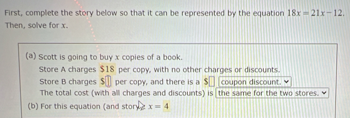 First, complete the story below so that it can be represented by the equation 18x=21x-12. 
Then, solve for x. 
(a) Scott is going to buy x copies of a book. 
Store A charges $18 per copy, with no other charges or discounts. 
Store B charges $€ per copy, and there is a $€ [ coupon discount. 
The total cost (with all charges and discounts) is the same for the two stores. 
(b) For this equation (and story? x=4