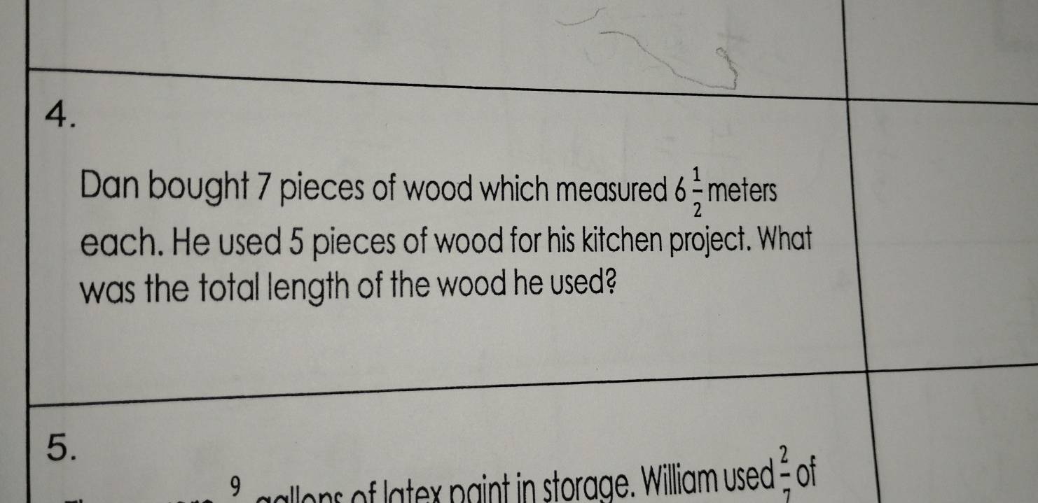 Dan bought 7 pieces of wood which measured 6 1/2  meters
each. He used 5 pieces of wood for his kitchen project. What 
was the total length of the wood he used? 
5.
9 allons of latex paint in storage. William used  2/7  of