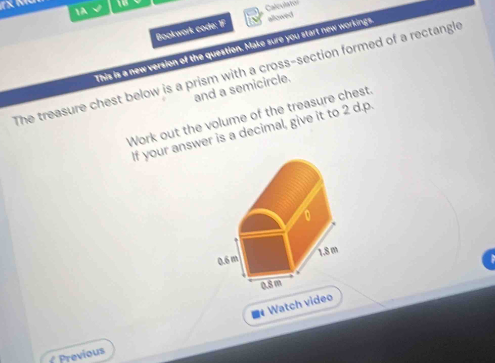 16
1A
Calculato
Bookwork code: 1F allowed
This is a new version of the question. Make sure you start new workings
The treasure chest below is a prism with a cross-section formed of a rectangle
and a semicircle.
Work out the volume of the treasure chest.
If your answer is a decimal, give it to 2 d.p.
0
0.6 m 1.8 m
0.8 m. Watch video
Previous