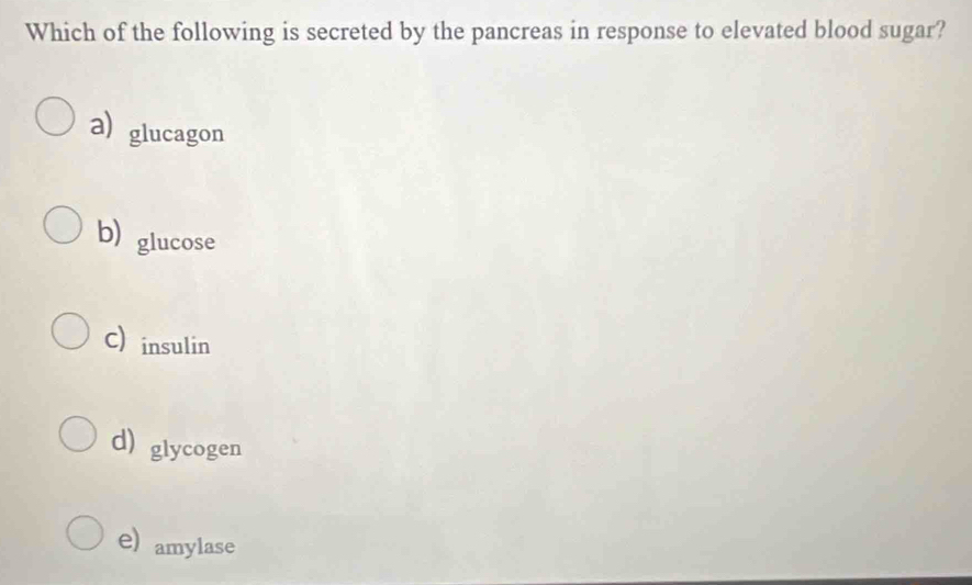 Which of the following is secreted by the pancreas in response to elevated blood sugar?
a) glucagon
b) glucose
C) insulin
d) glycogen
e) amylase