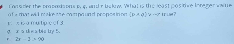 Consider the propositions p, q, and r below. What is the least positive integer value
of x that will make the compound proposition (pwedge q) v ~r true?
p: x is a multiple of 3.
q: x is divisible by 5.
r: 2x-3>90