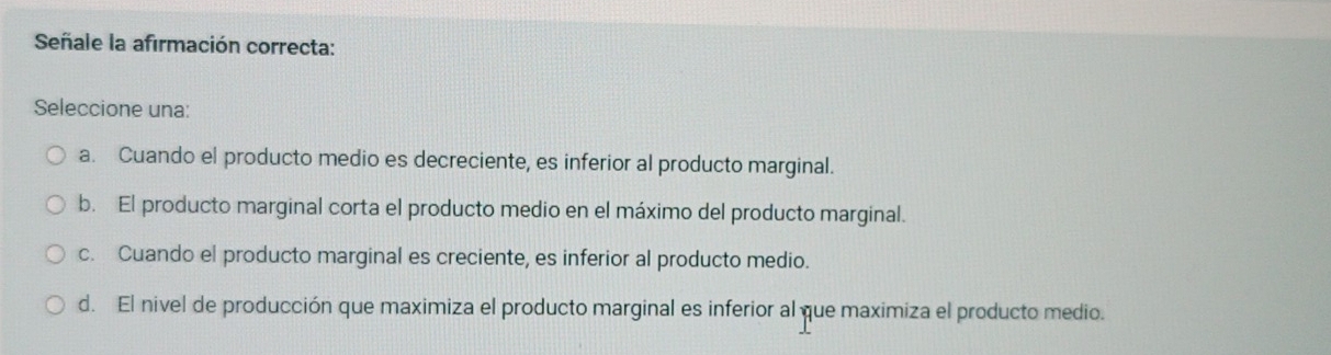 Señale la afirmación correcta:
Seleccione una:
a. Cuando el producto medio es decreciente, es inferior al producto marginal.
b. El producto marginal corta el producto medio en el máximo del producto marginal.
c. Cuando el producto marginal es creciente, es inferior al producto medio.
d. El nivel de producción que maximiza el producto marginal es inferior al que maximiza el producto medio.