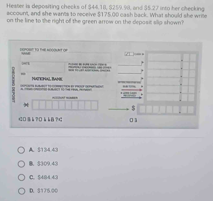 Hester is depositing checks of $44.18, $259.98, and $5.27 into her checking
account, and she wants to receive $175.00 cash back. What should she write
on the line to the right of the green arrow on the deposit slip shown?
DEPOSIT TO THE ACCOUNT OF
NAME
CASSM D
DATE PLEASE BE SURE EACH ITEM IS
PROPERLY ENOORSED, USE OTHER
SICE TO LIST ACOITIONAL CHEČKS
003
National Bank
δ DEPOSITS SUBVECT TO CORRECTION BY PROOP DEPARTMENT SUB TOTAL

AL ITEMS CREDITED SUBLIECT TO THE FINAL PAYMENT. LESS CASH
RECEIVED
ACCOUNT NUMBER
*
$
に Bè ?0è è8 ? 03
A. $134.43
B. $309.43
C. $484.43
D. $175.00