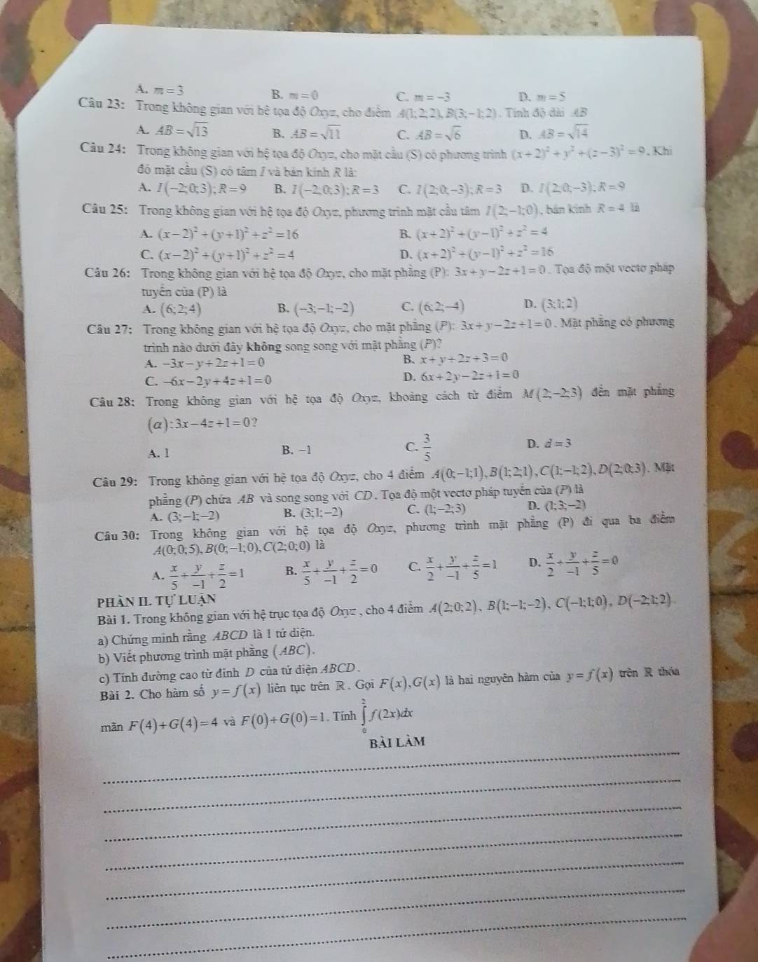 A. m=3
B. m=0 C. m=-3 D. m=5
Câu 23: Trong không gian với hệ tọa độ Oxyz, cho điểm A(1;2;2),B(3;-1;2). Tính độ đài AB
A. AB=sqrt(13) B. AB=sqrt(11) C. AB=sqrt(6) D. AB=sqrt(14)
Câu 24: Trong không gian với hệ tọa độ Oxyz, cho mặt cầu (S) có phương trình (x+2)^2+y^2+(z-3)^2=9. Khí
đó mặt cầu (S) có tâm / và bản kính R là:
A. I(-2;0;3);R=9 B. I(-2,0,3):R=3 C. I(2;0;-3);R=3 D. I(2;0;-3);R=9
Câu 25: Trong không gian với hệ tọa độ Oxyz, phương trình mặt cầu tâm I(2;-1;0) , bán kinh R=4 là
A. (x-2)^2+(y+1)^2+z^2=16 B. (x+2)^2+(y-1)^2+z^2=4
C. (x-2)^2+(y+1)^2+z^2=4 D. (x+2)^2+(y-1)^2+z^2=16
Câu 26: Trong không gian với hệ tọa độ Oxyz, cho mặt phẳng (P):3x+y-2z+1=0 Tọa độ một vectơ pháp
tuyển của (P) là
A. (6;2;4) B. (-3;-1;-2) C. (6:2;-4) D. (3:1:2)
Câu 27: Trong không gian với hệ tọa độ Oxyz, cho mặt phầng (P):3x+y-2z+1=0. Mặt phẳng có phương
trình nào dưới đây không song song với mật phẳng (P)?
A. -3x-y+2z+1=0
B. x+y+2z+3=0
C. -6x-2y+4z+1=0
D. 6x+2y-2z+1=0
Câu 28: Trong không gian với hệ tọa độ Oxz, khoảng cách từ điểm M(2,-2,3) đền mặt phẳng
(a) :3x-4z+1=0 ?
A. l B. -1 C.  3/5  D. d=3
Câu 29: Trong không gian với hệ tọa độ Oxyz, cho 4 điểm A(0;-1;1),B(1;2;1),C(1;-1;2),D(2;0;3). Mặt
phẳng (P) chứa AB và song song với CD . Tọa độ một vectơ pháp tuyển của (P) là
A. (3;-1;-2) B. (3;1;-2) C. (1;-2;3) D. (1;3;-2)
Câu 30: Trong không gian với hệ tọa độ Oxyz, phương trình mặt phẳng (P) đi qua ba điểm
A(0;0;5),B(0;-1;0),C(2;0;0) là
A.  x/5 + y/-1 + z/2 =1 B.  x/5 + y/-1 + z/2 =0 C.  x/2 + y/-1 + z/5 =1 D.  x/2 + y/-1 + z/5 =0
phần II. Tự luận
Bài 1. Trong không gian với hệ trục tọa độ Oxyz , cho 4 điểm A(2;0;2),B(1;-1;-2),C(-1;1;0),D(-2;1;2).
a) Chứng minh rằng ABCD là 1 tứ diện.
b) Viết phương trình mặt phầng (ABC).
c) Tính đường cao từ đỉnh D của tử diện 4BCD  .
Bài 2. Cho hàm số y=f(x) liên tục trên R. Gọi F(x),G(x) là haì nguyên hàm của y=f(x) trên R thóa
màn F(4)+G(4)=4 và F(0)+G(0)=1. Tính ∈tlimits _0^2f(2x)dx
_
bài làm
_
_
_
_
_
_