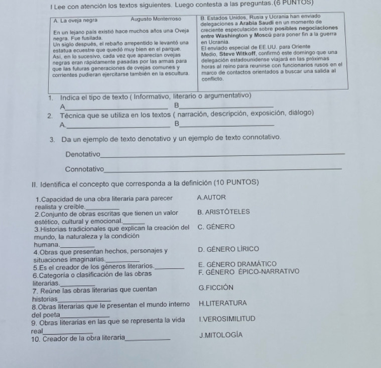 Lee con atención los textos siguientes. Luego contesta a las preguntas.(6 PUNTOS)
A. La oveja negra Augusto Monterroso B. Estados Unidos, Rusia y Ucrania han enviado
delegaciones a Arabia Saudi en un morento de
En un lejano país existió hace muchos años una Oveja creciente especulación sobre posibles negociaciones
negra. Fue fusilada. entre Washington y Moscú para poner fin a la guerra
Un siglo después, el rebaño arrepentido le levantó una en Ucrania.
estatua ecuestre que quedó muy bien en el parque. Ell enviado especial de EE.UU. para Oriente
Así, en lo sucesivo, cada vez que aparecían ovejas Medio, Steve Witkoff, confirmó este domingo que una
negras eran rápidamente pasadas por las armas para delegación estadounidense viajará en las próximas
que las futuras generaciones de ovejas comunes y horas al reino para reunirse con funcionarios rusos en el
corrientes pudieran ejercitarse también en la escultura. conflicto. marco de contactos orientados a buscar una salíida al
1. Indica el tipo de texto ( Informativo, literario o argumentativo)
_A
_B
2. Técnica que se utiliza en los textos ( narración, descripción, exposición, diálogo)
A._
_B
3. Da un ejemplo de texto denotativo y un ejemplo de texto connotativo.
Denotativo
_
Connotativo_
II. Identifica el concepto que corresponda a la definición (10 PUNTOS)
1.Capacidad de una obra literaria para parecer A.AUTOR
realista y creible._
2.Conjunto de obras escritas que tienen un valor B. ARISTOTELES
estético, cultural y emocional._
3.Historias tradicionales que explican la creación del C. GÉNERO
mundo, la naturaleza y la condición
humana_
4.Obras que presentan hechos, personajes y D. GENERO LÍRICO
situaciones imaginarias_
5.Es el creador de los géneros literarios._ E. GÉNERO DRAMÁTICO
6.Categoría o clasificación de las obras F. GÉNERO ÉPICO-NARRATIVO
literarias._
7. Reúne las obras literarias que cuentan G.FICCIÓN
historias_
8.Obras literarias que le presentan el mundo interno H.LITERATURA
del poeta_
9. Obras literarias en las que se representa la vida I.VEROSIMILITUD
real_
10. Creador de la obra literaria_ J.MITOLOGÍA