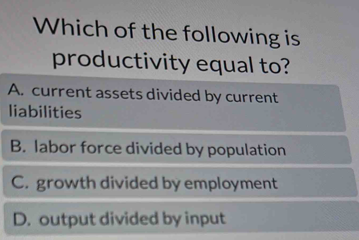 Which of the following is
productivity equal to?
A. current assets divided by current
liabilities
B. labor force divided by population
C. growth divided by employment
D. output divided by input