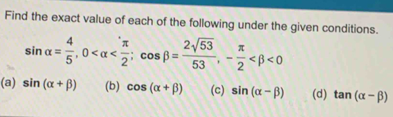 Find the exact value of each of the following under the given conditions.
sin alpha = 4/5 , 0 ; cos beta = 2sqrt(53)/53 , - π /2  <0</tex> 
(a) sin (alpha +beta ) (b) cos (alpha +beta ) (c) sin (alpha -beta ) (d) tan (alpha -beta )