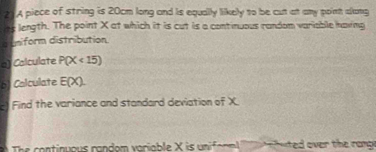 A piece of string is 20cm long and is equally likely to be cut at any point along 
ts length. The point X at which it is cut is a continuous random variable having 
d uniform distribution 
a) Calculate P(X<15)
b) Calculate E(X). 
Find the variance and standard deviation of X
The continuous random variable X is (m)^-5 wal hue over the rang.