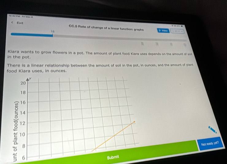 10-9 2 PM ' 0==6 
- 
< Exit CC.5 Rate of change of a linear function: graphs D Vm 
18 o wn w 

Kiara wants to grow flowers in a pot. The amount of plant food Kiara uses depends on the amount of soill 
in the pot. 
There is a linear relationship between the amount of soil in the pot, in ounces, and the amount of plant 
food Kiara uses, in  ounces. 
Not ready yet?