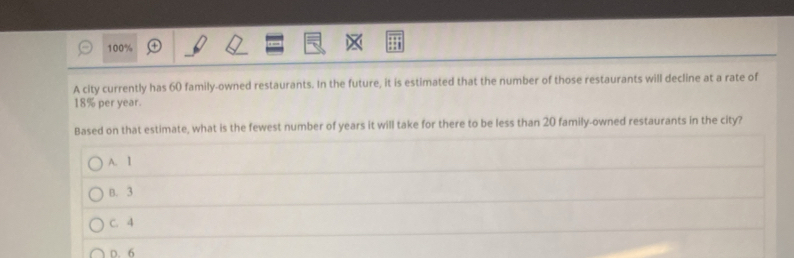 100%
A city currently has 60 family-owned restaurants. In the future, it is estimated that the number of those restaurants will decline at a rate of
18% per year.
Based on that estimate, what is the fewest number of years it will take for there to be less than 20 family-owned restaurants in the city?
A. 1
B. 3
C. 4
D. 6