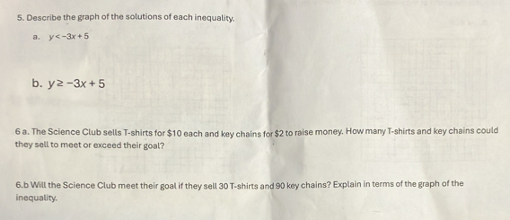 Describe the graph of the solutions of each inequality.
a. y
b. y≥ -3x+5
6 a. The Science Club sells T-shirts for $10 each and key chains for $2 to raise money. How many T-shirts and key chains could
they sell to meet or exceed their goal?
6.b Will the Science Club meet their goal if they sell 30 T-shirts and 90 key chains? Explain in terms of the graph of the
inequality.