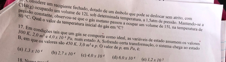 Considere um recipiente fechado, dotado de um êmbolo que pode se deslocar sem atrito, com
CH4(g) ocupando um volume de 12L sob determinada temperatura, a 1,5atm de pressão. Mantendo-se a
pressão constante, observou-se que o gás metano passou a ocupar um volume de 15L na temperatura de
80°C. Qual o valor da temperatura inicial do gás e m°C
17. Em condições tais que um gás se comporta como ideal, as variáveis de estado assumem os valores
300K, 2, 0m^3 e 4.0* 10^4Pa. num estado A. Sofrendo certa transformação, o sistema chega ao estado
B, em que os valores são 450 K, 3, 0m^3 e p. O valor de p. em Pa, é:
(a) 1.3* 10^4 (b) 2,7* 10^4 (c) 4.0* 10^4 (d) 6,0* 10^4 (e) 1.2* 10^5
18. Nums