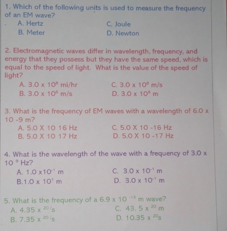 Which of the following units is used to measure the frequency
of an EM wave?
A. Hertz C. Joule
B. Meter D. Newton
2. Electromagnetic waves differ in wavelength, frequency, and
energy that they possess but they have the same speed, which is
equal to the speed of light. What is the value of the speed of
light?
A. 3.0* 10^8mi/hr C. 3.0* 10^8m/s
B. 3.0* 10^6m/s D. 3.0* 10^8m
3. What is the frequency of EM waves with a wavelength of 6.0 x
10 -9 m?
A. 5.0* 1016Hz C. 5.0* 10-16Hz
B. 5.0* 1017Hz D. 5.0* 10-17Hz
4. What is the wavelength of the wave with a frequency of 3.0*
10^9Hz ?
A. 1.0* 10^(-1)m C. 3.0* 10^(-1)m
B. 1.0* 10^1m D. 3.0* 10^(-1)m
5. What is the frequency of a 6.9* 10^(-13)m wave?
A. 4.35x^(20/s) C. 43.5x^(20)m
B. 7.35x^(20/s) D. 10.35*^(20)s