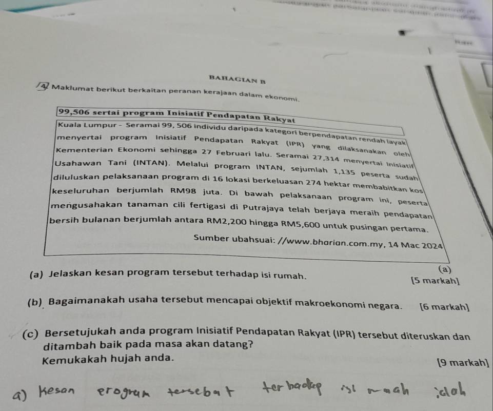 BAHAGIAN B 
4 Maklumat berikut berkaitan peranan kerajaan dalam ekonomi.
99,506 sertai program Inisiatif Pendapatan Rakyat 
Kuala Lumpur - Seramai 99, 506 individu daripada kategori berpendapatan rendah layak 
menyertai program Inisiatif Pendapatan Rakyat (IPR) yang dilaksanakan oleh 
Kementerian Ekonomi sehingga 27 Februari lalu. Seramai 27,314 menyertai Inisiatil 
Usahawan Tani (INTAN). Melalui program INTAN, sejumlah 1,135 peserta sudah 
diluluskan pelaksanaan program di 16 lokasi berkeluasan 274 hektar membəbitkan kos 
keseluruhan berjumlah RM98 juta. Di bawah pelaksanaan program ini, peserta 
mengusahakan tanaman cili fertigasi di Putrajaya telah berjaya meraih pendapatan 
bersih bulanan berjumlah antara RM2,200 hingga RM5,600 untuk pusingan pertama. 
Sumber ubahsuai: //www.bhɑrian.com.my, 14 Mac 2024 
(a) 
(a) Jelaskan kesan program tersebut terhadap isi rumah. [5 markah] 
(b) Bagaimanakah usaha tersebut mencapai objektif makroekonomi negara. [6 markah] 
(c) Bersetujukah anda program Inisiatif Pendapatan Rakyat (IPR) tersebut diteruskan dan 
ditambah baik pada masa akan datang? 
Kemukakah hujah anda. [9 markah]