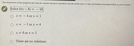 The movement of the progress bar may be uneven because questions can be worth more or less (including zero) depending on your answec
Solve |4x-6|=-10.
x=-4 or x=1
x=-1 or x=4
x=4 or x=1
There are no solutions.