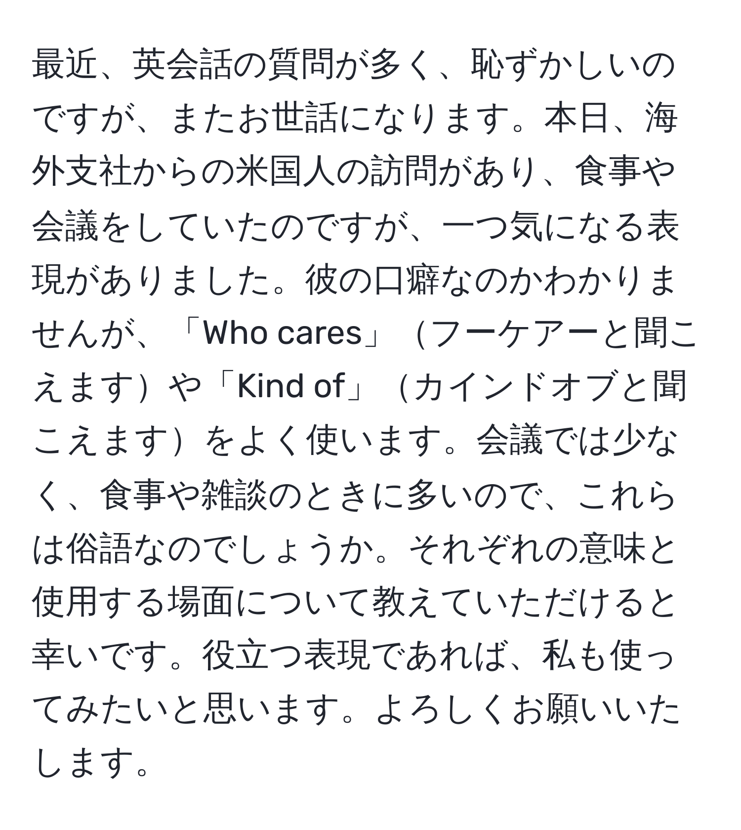 最近、英会話の質問が多く、恥ずかしいのですが、またお世話になります。本日、海外支社からの米国人の訪問があり、食事や会議をしていたのですが、一つ気になる表現がありました。彼の口癖なのかわかりませんが、「Who cares」フーケアーと聞こえますや「Kind of」カインドオブと聞こえますをよく使います。会議では少なく、食事や雑談のときに多いので、これらは俗語なのでしょうか。それぞれの意味と使用する場面について教えていただけると幸いです。役立つ表現であれば、私も使ってみたいと思います。よろしくお願いいたします。