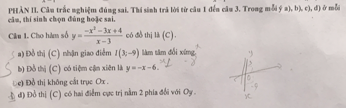 PHÀN II. Câu trắc nghiệm đúng sai. Thí sinh trả lời từ câu 1 đến câu 3. Trong mỗi ý a), b), c), d) ở mỗi
câu, thí sinh chọn đúng hoặc sai.
Câu 1. Cho hàm số y= (-x^2-3x+4)/x-3  có đồ thị la(C)
a) Đồ thị (C) nhận giao điểm I(3;-9) làm tâm đối xứng.
b) Đồ thị (C) có tiệm cận xiên là y=-x-6.
c) Đồ thị không cắt trục Ox.
d) Đồ thị (C) có hai điểm cực trị nằm 2 phía đối với Oy .