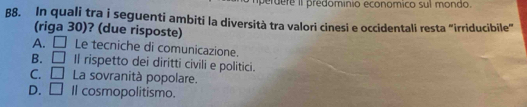 erdere II predominio economico sul mondo.
B8. In quali tra i seguenti ambiti la diversità tra valori cinesi e occidentali resta "irriducibile"
(riga 30)? (due risposte)
A. □ Le tecniche di comunicazione.
B. □ Il rispetto dei diritti civili e politici.
C. □ La sovranità popolare.
D. □ Il cosmopolitismo.