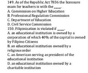 As of the Republic Act 7836 the licensure
exam for teachers is with the_
A. Commission on Higher Education
B. Professional Regulation Commission
C. Department of Education
D. Civil Service Commission
150. Filipinization is violated if_
A. an educational institution is owned by a
corporation of which 40% of the capital is owned
by Filipino Citizens
B. an educational institution owned by a
religious order
C. an American serving as president of the
educational institution
D. an educational institution owned by a
charitable institution