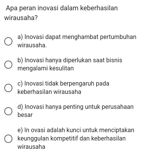 Apa peran inovasi dalam keberhasilan
wirausaha?
a) Inovasi dapat menghambat pertumbuhan
wirausaha.
b) Inovasi hanya diperlukan saat bisnis
mengalami kesulitan
c) Inovasi tidak berpengaruh pada
keberhasilan wirausaha
d) Inovasi hanya penting untuk perusahaan
besar
e) In ovasi adalah kunci untuk menciptakan
keunggulan kompetitif dan keberhasilan
wirausaha