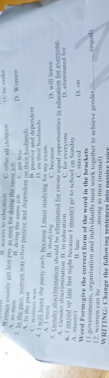 B. access to education C. offer all children D) be make
Women usually get less pay as men for doing the same job.
A. as men B. doing the same job C. get less
D. Women
3. In the past, women was often passive and dependent on their husbands.
A. In the past
C. women was
B. passive and dependent
D. on their husbands
4. I will leave the party early because I must studying for my exam.
A. I must B. studying C. because D. will leave
5. Gender discrimination should be eliminated for create equal opportunities in education for everyone.
A. Gender discrimination B. in education C. for everyone D. eliminated for
6. I stayed up late last night because I mustn't go to school on Sunday
A. mustn't B. late C. stayed D. on
Word Form:give the correct form of the word in the brackets
11.governments, organisation and individualls must work together to achieve gender _(equal)
12. women can be _strong as men (mental)
WRITING: Change the following sentences into passive voice