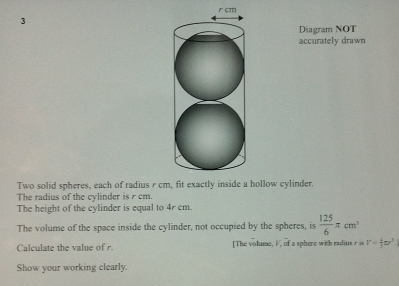 cm
3 
Diagram NOT 
accurately drawn 
Two solid spheres, each of radius r chollow cylinder. 
The radius of the cylinder is r cm. 
The height of the cylinder is equal to 4r cm. 
The volume of the space inside the cylinder, not occupied by the spheres, is  125/6 π cm^2
Calculate the value of r. [The volume, I, of a sphere with radius r is V= 4/3 π r^3
Show your working clearly