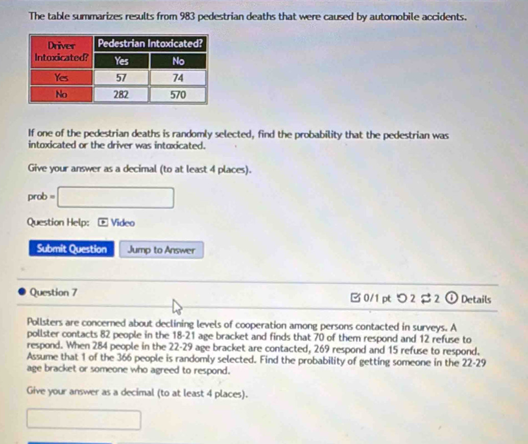 The table summarizes results from 983 pedestrian deaths that were caused by automobile accidents. 
If one of the pedestrian deaths is randomly selected, find the probability that the pedestrian was 
intoxicated or the driver was intoxicated. 
Give your answer as a decimal (to at least 4 places). 
prob =□ 
Question Help: Video 
Submit Question Jump to Answer 
Question 7 B0/1 pt つ 2 2 ① Details 
Pollsters are concerned about declining levels of cooperation among persons contacted in surveys. A 
pollster contacts 82 people in the 18-21 age bracket and finds that 70 of them respond and 12 refuse to 
respond. When 284 people in the 22-29 age bracket are contacted, 269 respond and 15 refuse to respond. 
Assume that 1 of the 366 people is randomly selected. Find the probability of getting someone in the 22-29
age bracket or someone who agreed to respond. 
Give your answer as a decimal (to at least 4 places). 
□