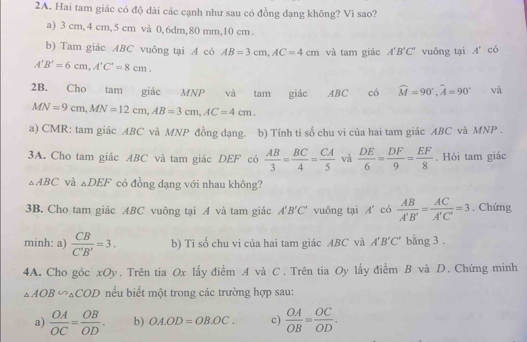 Hai tam giác có độ dài các cạnh như sau có đồng dạng không? Vì sao?
a) 3 cm, 4 cm, 5 cm và 0, 6dm, 80 mm, 10 cm.
b) Tam giác ABC vuông tại A có AB=3cm, AC=4cm và tam giác A'B'C' vuông tại A' có
A'B'=6cm, A'C'=8cm. 
2B. Cho tam giác MNP và tam giác ABC có widehat M=90°, widehat A=90° và
MN=9cm, MN=12cm, AB=3cm, AC=4cm. 
a) CMR : tam giác ABC và MNP đồng dạng. ( b) Tính tỉ số chu vi của hai tam giác ABC và MNP.
3A. Cho tam giác ABC và tam giác DEF có  AB/3 = BC/4 = CA/5  và  DE/6 = DF/9 = EF/8 . Hỏi tam giác
△ ABC và _△ DEF có đồng dạng với nhau không?
3B. Cho tam giác ABC vuông tại A và tam giác A'B'C' vuông tại A' có  AB/A'B' = AC/A'C' =3. Chứng
minh: a)  CB/C'B' =3. b) Tỉ số chu vi của hai tam giác ABC và A'B'C' bằng 3.
4A. Cho góc xOy. Trên tia Ox lấy điểm A và C. Trên tia Oy lấy điểm B và D. Chứng minh
△ AOB∽ △ COD nếu biết một trong các trường hợp sau:
a)  OA/OC = OB/OD . b) OA.OD=OB.OC. c)  OA/OB = OC/OD .