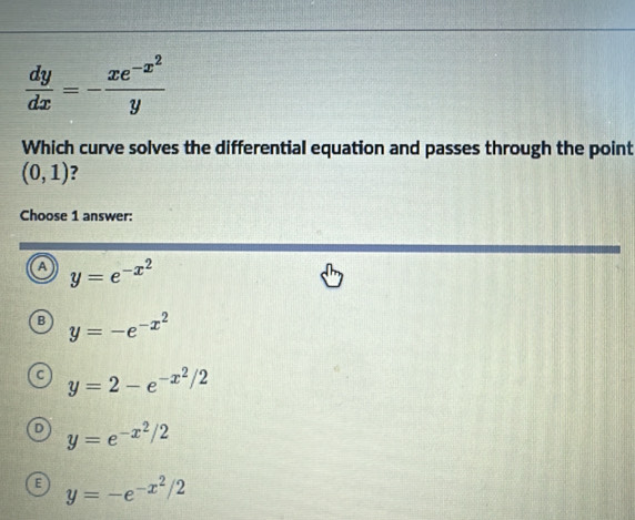  dy/dx =-frac xe^(-x^2)y
Which curve solves the differential equation and passes through the point
(0,1) ?
Choose 1 answer:
a y=e^(-x^2)
B y=-e^(-x^2)
y=2-e^(-x^2)/2
y=e^(-x^2)/2
E y=-e^(-x^2)/2